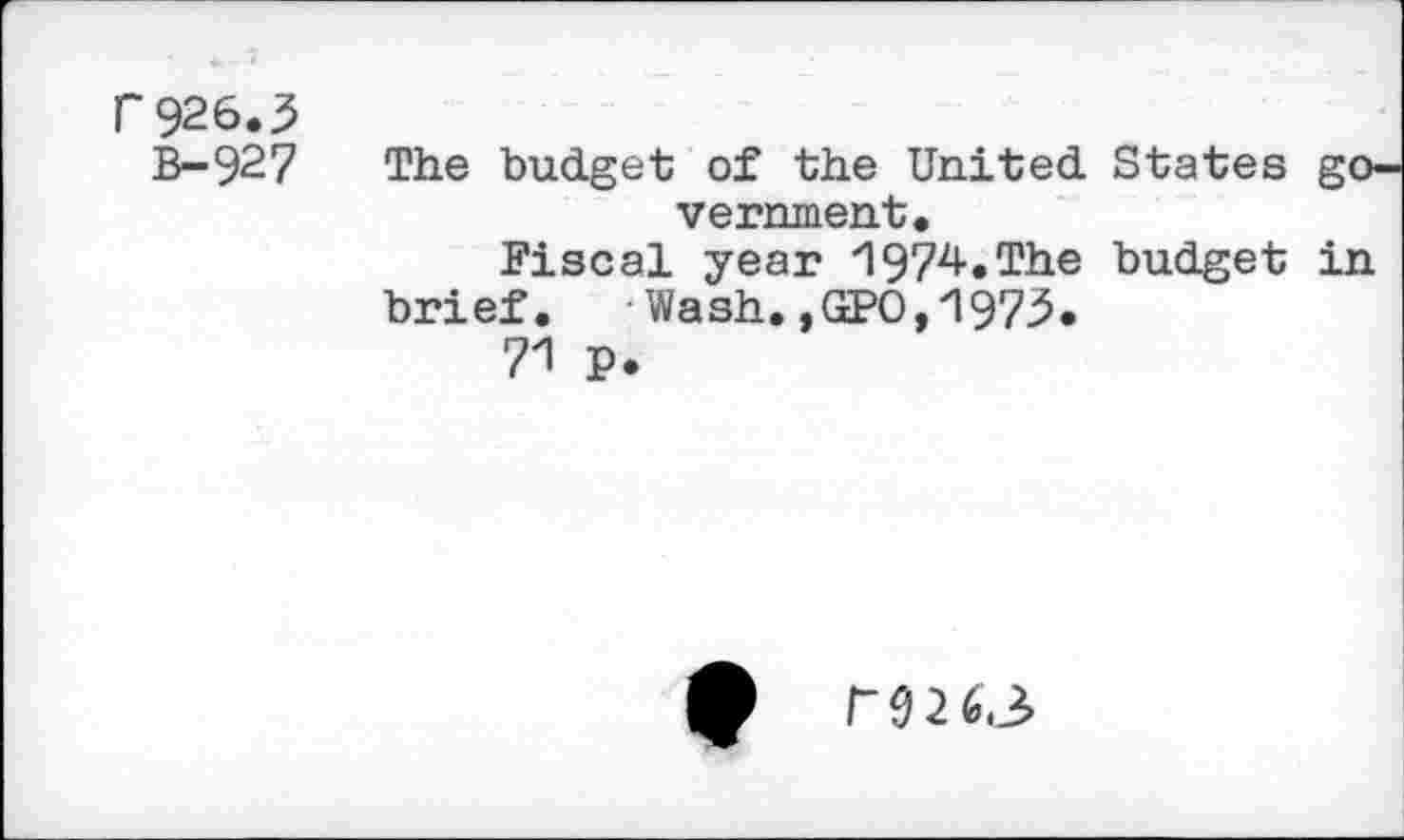 ﻿r 926.3
B-927 The budget; of the United States government.
Fiscal year *1974.The budget in brief. - Wash.,GPO,1973.
71 P.
0 P926.3